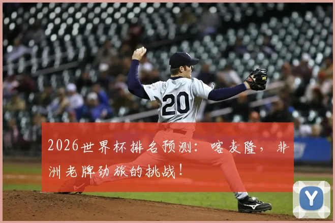 2026世界杯排名预测：喀麦隆，非洲老牌劲旅的挑战！