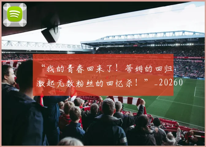 “我的青春回来了！蒂姆的回归，激起无数粉丝的回忆杀！”_20260702172718