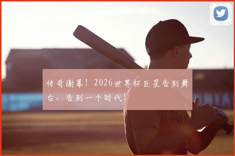 传奇谢幕！2026世界杯巨星告别舞台，告别一个时代！