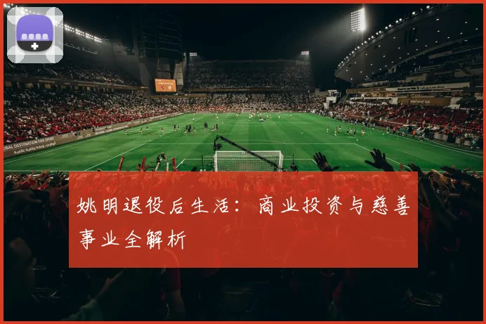 姚明退役后生活：商业投资与慈善事业全解析