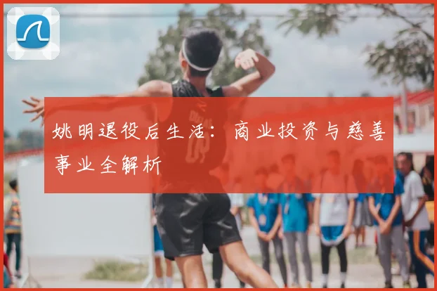 姚明退役后生活：商业投资与慈善事业全解析
