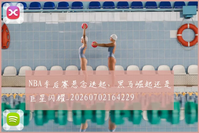 NBA季后赛悬念迭起，黑马崛起还是巨星闪耀_20260702164229