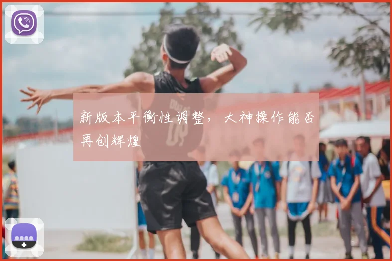 新版本平衡性调整，大神操作能否再创辉煌