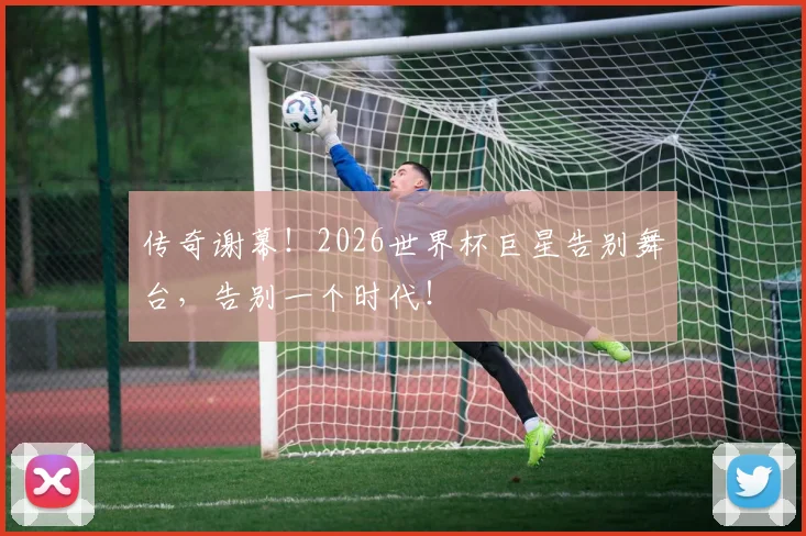 传奇谢幕！2026世界杯巨星告别舞台，告别一个时代！