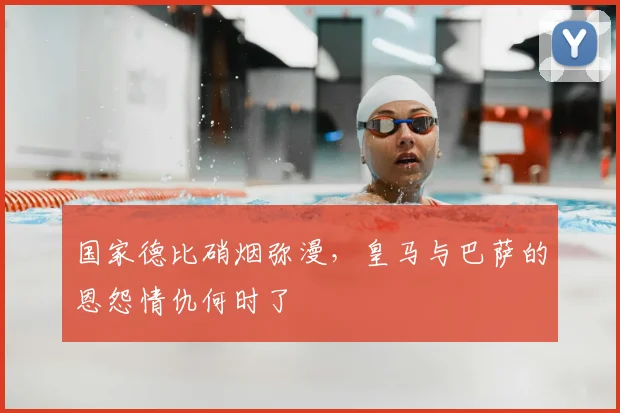 国家德比硝烟弥漫，皇马与巴萨的恩怨情仇何时了
