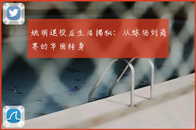 姚明退役后生活揭秘：从球场到商界的华丽转身