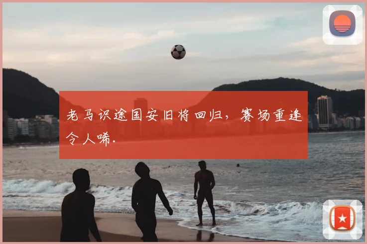 老马识途国安旧将回归，赛场重逢令人唏.