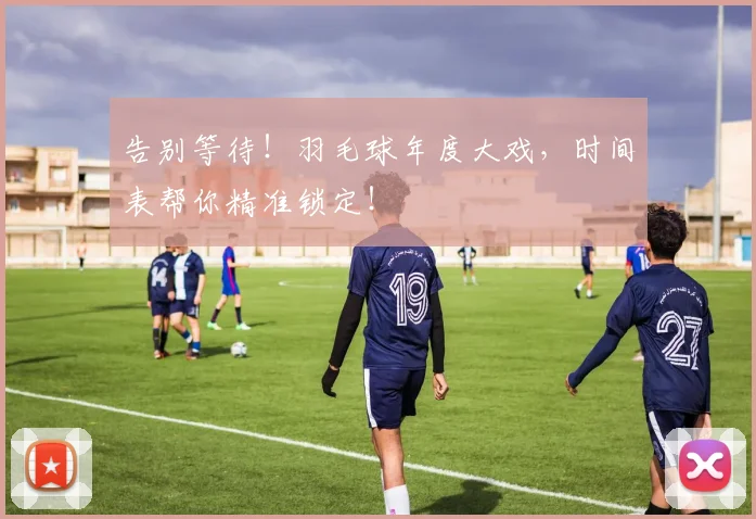 告别等待！羽毛球年度大戏，时间表帮你精准锁定！