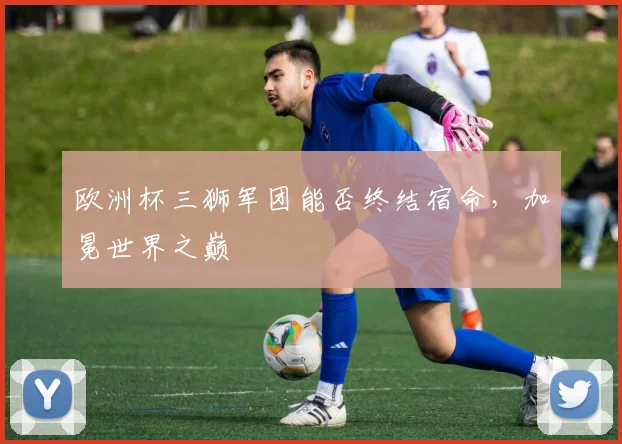 欧洲杯三狮军团能否终结宿命,加冕世界之巅