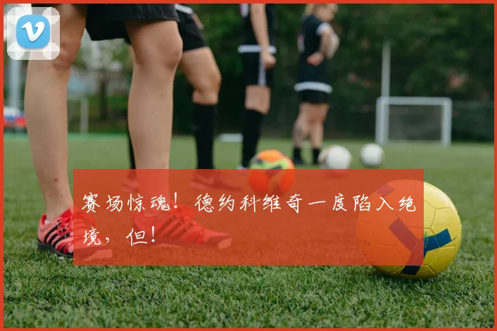 赛场惊魂！德约科维奇一度陷入绝境，但！