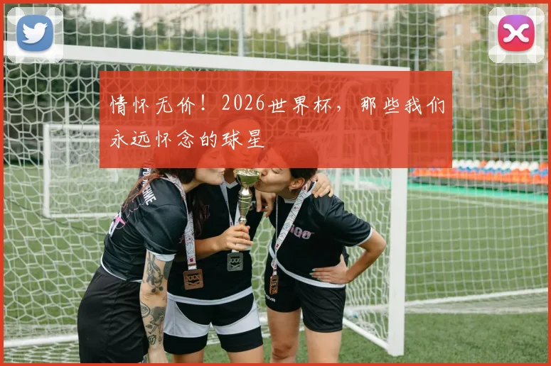 情怀无价！2026世界杯，那些我们永远怀念的球星