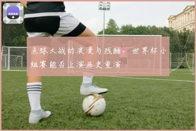 点球大战的浪漫与残酷，世界杯小组赛能否上演历史重演