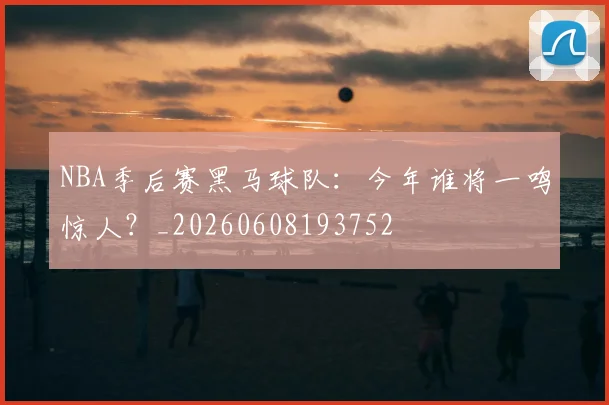 NBA季后赛黑马球队：今年谁将一鸣惊人？_20260608193752